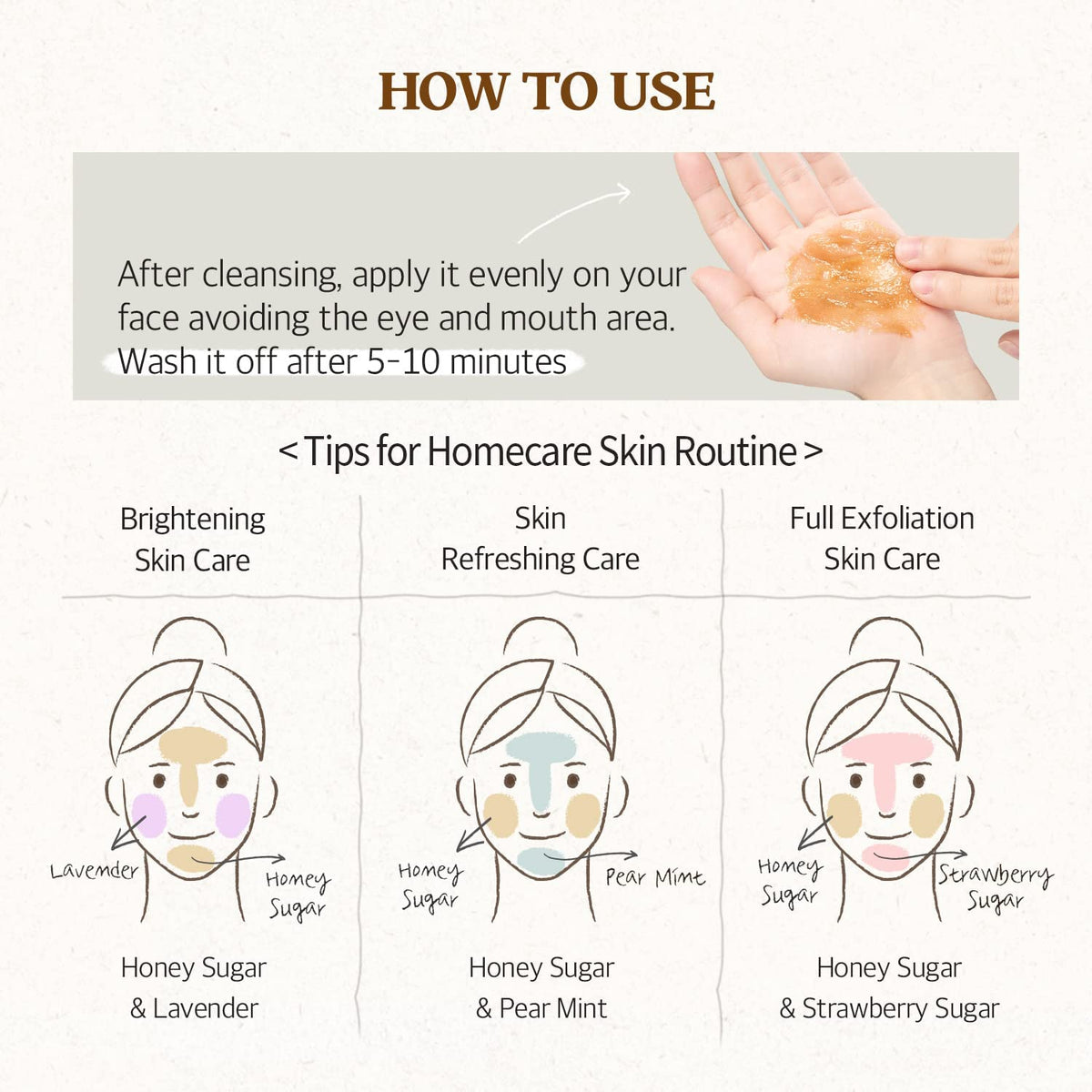 How to use SKINFOOD Honey Sugar Mask: After cleansing apply it evenly on your face avoiding the eye and mouth area. Wash with warm water after 10-15 minutes. Repeat 2-3 times a week. 