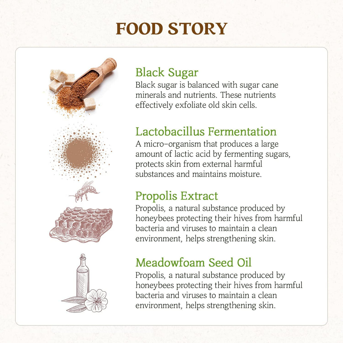 SKINFOOD Honey Sugar Mask key ingredients: Black sugar is the most effective exfoliant. Lactobacillus Fermentation protects the skin from pollution's harmful substances and maintain natural moisture. Propolis extract protects from harmful bacteria and viruses and helps strengthening the skin. Meadowfoam Seed oil for deep moisturising and shine. 