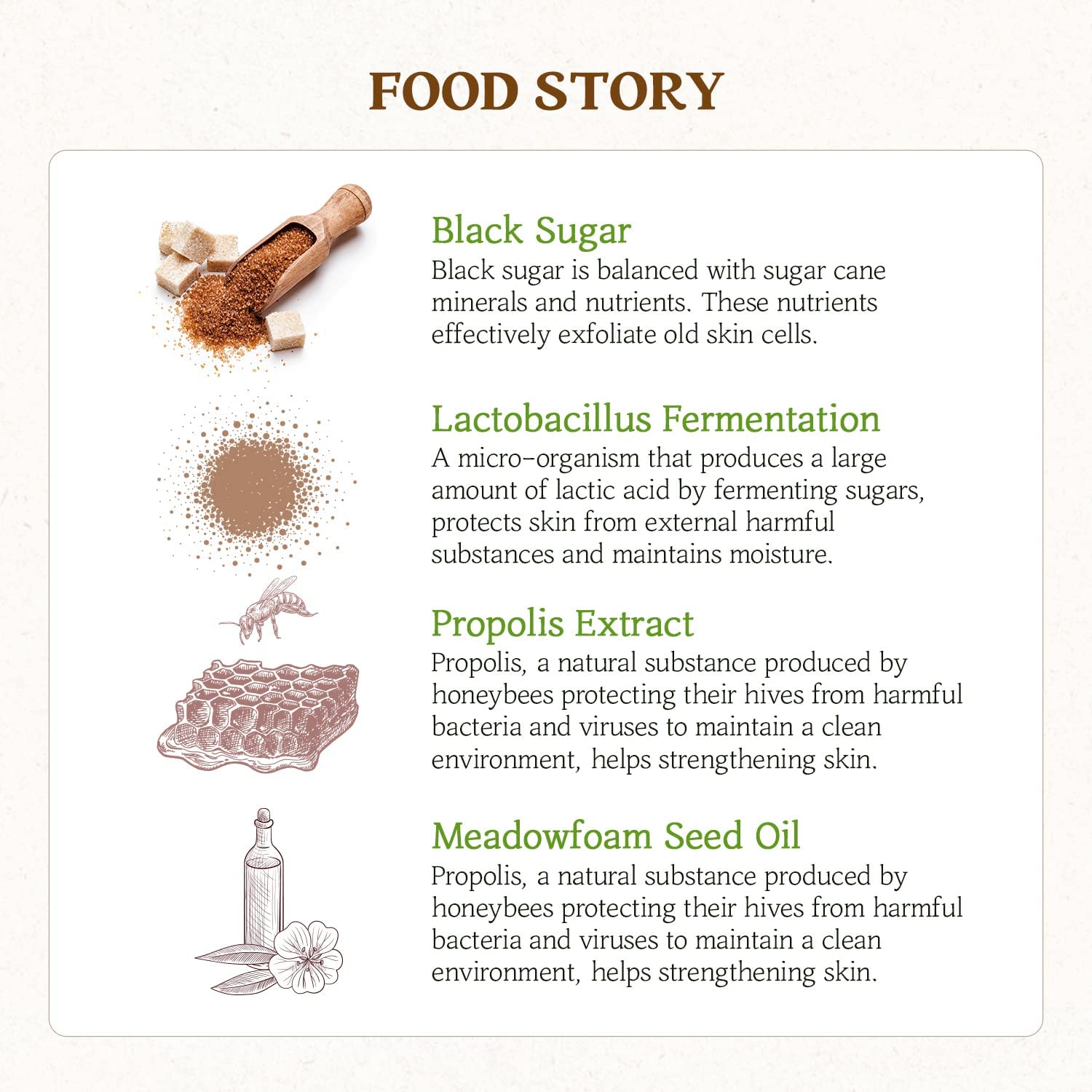 SKINFOOD Honey Sugar Mask key ingredients: Black sugar is the most effective exfoliant. Lactobacillus Fermentation protects the skin from pollution's harmful substances and maintain natural moisture. Propolis extract protects from harmful bacteria and viruses and helps strengthening the skin. Meadowfoam Seed oil for deep moisturising and shine. 